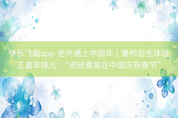 快乐飞艇app 老外遇上中国年丨番邦后生体验正直年味儿：“很欣喜能在中国庆祝春节”