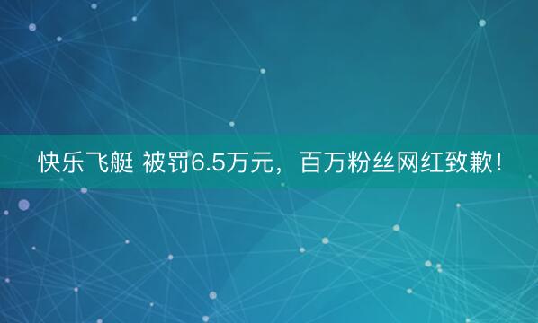 快乐飞艇 被罚6.5万元，百万粉丝网红致歉！