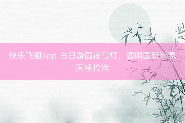 快乐飞艇app 白日游园夜赏灯，圆明园新年氛围感拉满