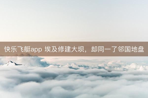 快乐飞艇app 埃及修建大坝，却同一了邻国地盘