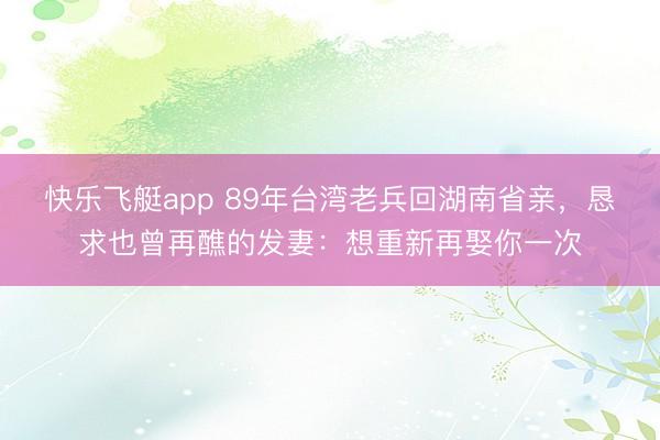 快乐飞艇app 89年台湾老兵回湖南省亲，恳求也曾再醮的发妻：想重新再娶你一次