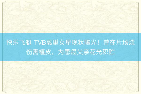 快乐飞艇 TVB离巢女星现状曝光!曾在片场烧伤需植皮,为患癌父亲花光积贮