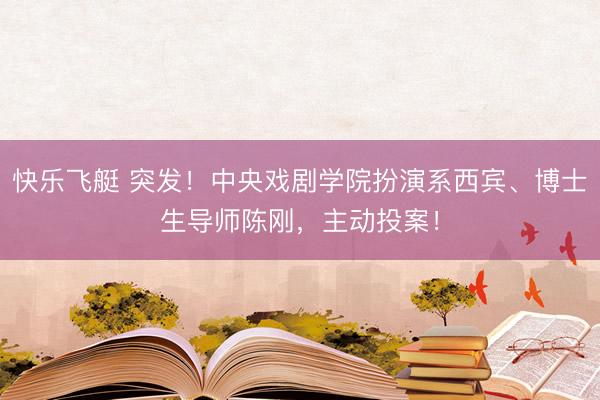 快乐飞艇 突发！中央戏剧学院扮演系西宾、博士生导师陈刚，主动投案！