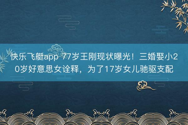 快乐飞艇app 77岁王刚现状曝光！三婚娶小20岁好意思女诠释，为了17岁女儿驰驱支配
