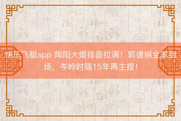 快乐飞艇app 陶阳大婚排面拉满！郭德纲全家到场，岑岭时隔15年再主捏！
