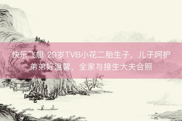 快乐飞艇 29岁TVB小花二胎生子，儿子呵护弟弟好温馨，全家与接生大夫合照