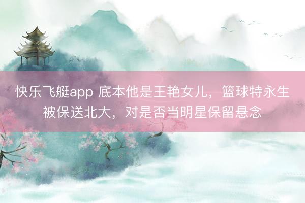 快乐飞艇app 底本他是王艳女儿，篮球特永生被保送北大，对是否当明星保留悬念