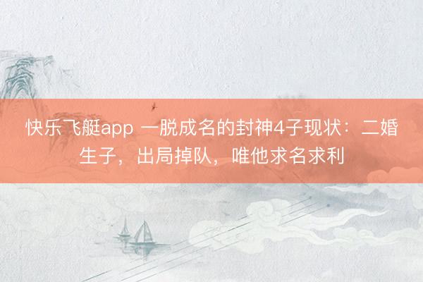 快乐飞艇app 一脱成名的封神4子现状:二婚生子,出局掉队,唯他求名求利