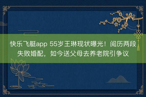 快乐飞艇app 55岁王琳现状曝光!阅历两段失败婚配,如今送父母去养老院引争议