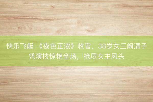 快乐飞艇 《夜色正浓》收官，38岁女三阚清子凭演技惊艳全场，抢尽女主风头