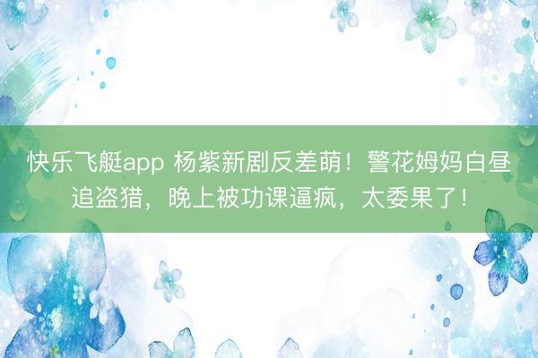 快乐飞艇app 杨紫新剧反差萌！警花姆妈白昼追盗猎，晚上被功课逼疯，太委果了！