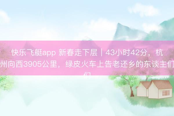 快乐飞艇app 新春走下层|43小时42分,杭州向西3905公里,绿皮火车上告老还乡的东谈主们