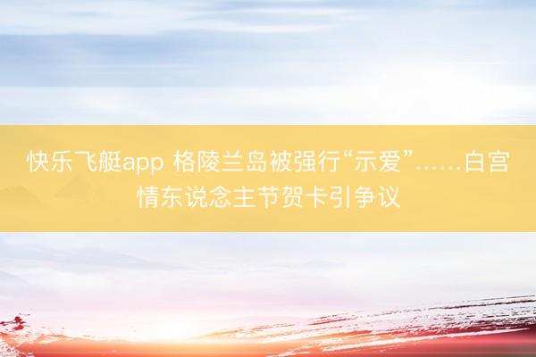 快乐飞艇app 格陵兰岛被强行“示爱”……白宫情东说念主节贺卡引争议