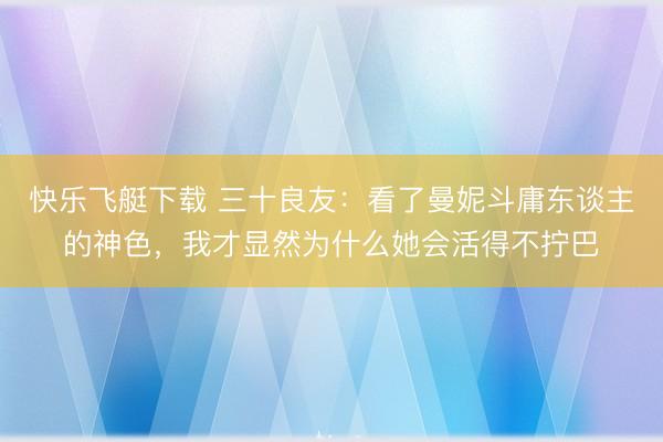 快乐飞艇下载 三十良友：看了曼妮斗庸东谈主的神色，我才显然为什么她会活得不拧巴