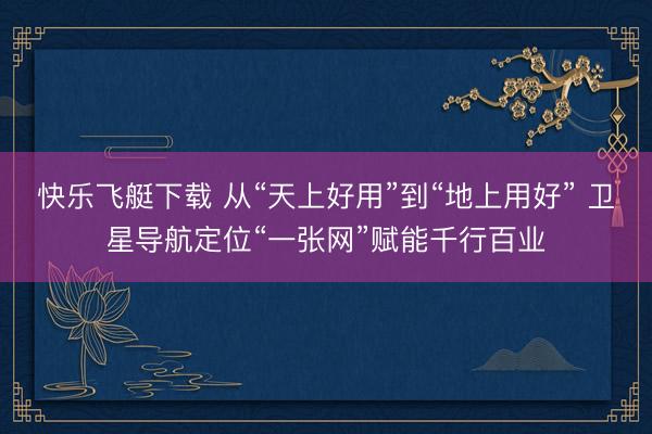 快乐飞艇下载 从“天上好用”到“地上用好” 卫星导航定位“一张网”赋能千行百业