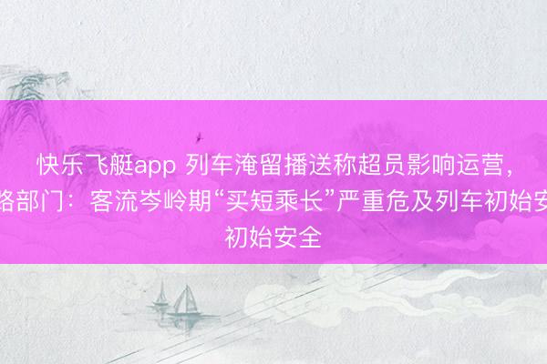 快乐飞艇app 列车淹留播送称超员影响运营，铁路部门：客流岑岭期“买短乘长”严重危及列车初始安全