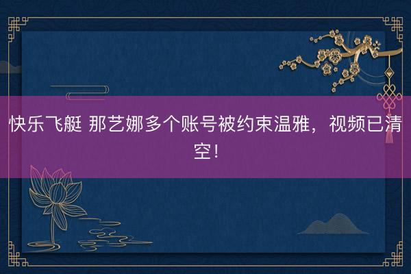 快乐飞艇 那艺娜多个账号被约束温雅，视频已清空！