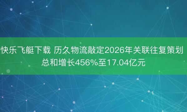快乐飞艇下载 历久物流敲定2026年关联往复策划 总和增长456%至17.04亿元