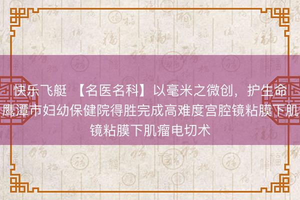 快乐飞艇 【名医名科】以毫米之微创,护生命之圆满:鹰潭市妇幼保健院得胜完成高难度宫腔镜粘膜下肌瘤电切术