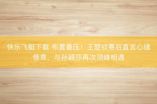 快乐飞艇下载 布置重压！王楚钦赛后直言心绪惬意，与孙颖莎再次顶峰相遇