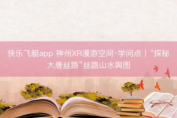 快乐飞艇app 神州XR漫游空间·学问点丨“探秘大唐丝路”丝路山水舆图