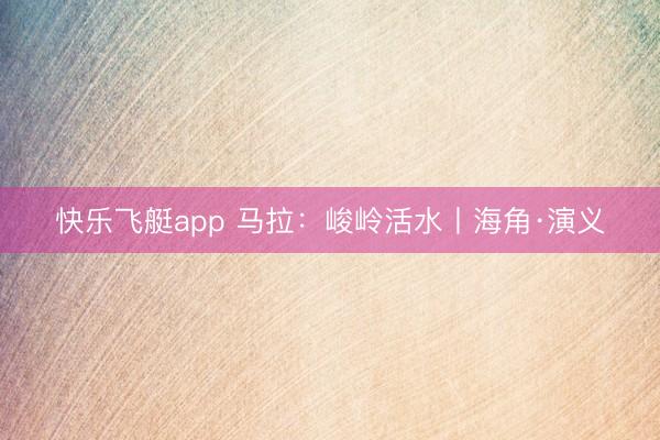 快乐飞艇app 马拉：峻岭活水丨海角·演义
