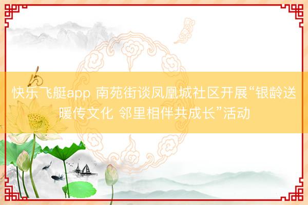 快乐飞艇app 南苑街谈凤凰城社区开展“银龄送暖传文化 邻里相伴共成长”活动