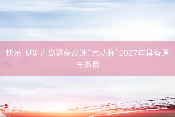 快乐飞艇 青岛这条高速“大动脉”2027年具备通车条目