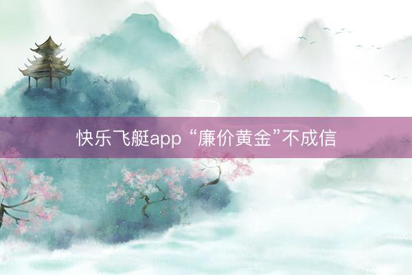 快乐飞艇app “廉价黄金”不成信